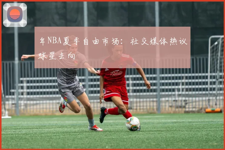 年NBA夏季自由市场：社交媒体热议球星去向