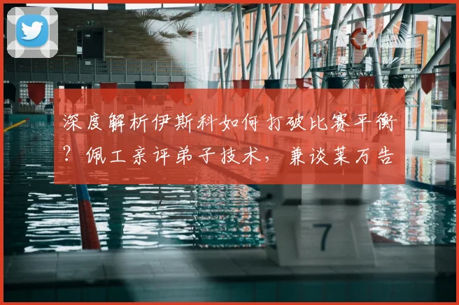 深度解析伊斯科如何打破比赛平衡？佩工亲评弟子技术，兼谈莱万告别战的启示