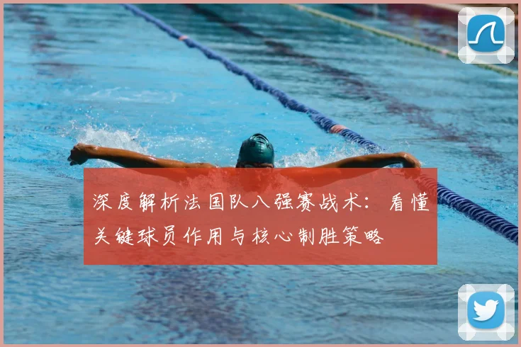 深度解析法国队八强赛战术：看懂关键球员作用与核心制胜策略